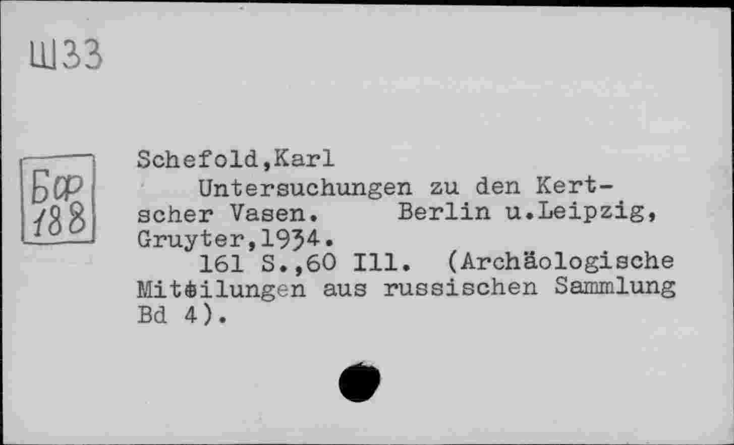 ﻿шзз
Schefold,Karl
Untersuchungen zu den Kertscher Vasen. Berlin u.Leipzig, Gruyter,1934.
161 S.,60 Ill. (Archäologische Mitèilungen aus russischen Sammlung Bd 4).